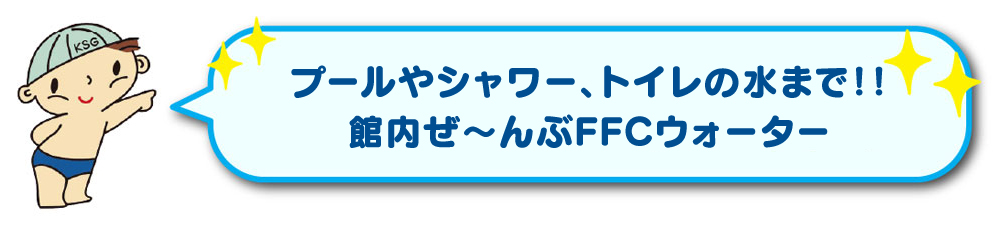 プールやシャワー、トイレの水まで！！館内ぜ～んぶFFCウォーター