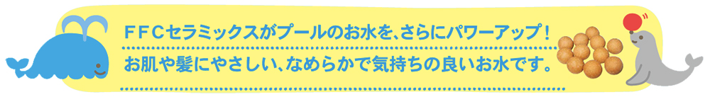 FFCセラミックスがプールのお水を、さらにパワーアップ！お肌にやさしい、なめらかで気持ちの良いお水です。